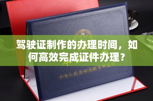 青神驾驶证制作的办理时间，如何高效完成证件办理？